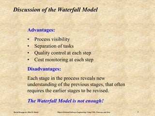 Bernd Bruegge & Allen H. Dutoit Object-Oriented Software Engineering: Using UML, Patterns, and Java 7
Discussion of the Waterfall Model
Advantages:
• Process visibility
• Separation of tasks
• Quality control at each step
• Cost monitoring at each step
Disadvantages:
Each stage in the process reveals new
understanding of the previous stages, that often
requires the earlier stages to be revised.
The Waterfall Model is not enough!
 