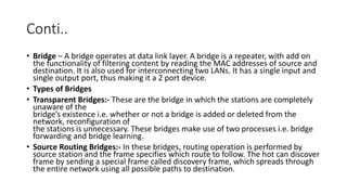 Conti..
• Bridge – A bridge operates at data link layer. A bridge is a repeater, with add on
the functionality of filtering content by reading the MAC addresses of source and
destination. It is also used for interconnecting two LANs. It has a single input and
single output port, thus making it a 2 port device.
• Types of Bridges
• Transparent Bridges:- These are the bridge in which the stations are completely
unaware of the
bridge’s existence i.e. whether or not a bridge is added or deleted from the
network, reconfiguration of
the stations is unnecessary. These bridges make use of two processes i.e. bridge
forwarding and bridge learning.
• Source Routing Bridges:- In these bridges, routing operation is performed by
source station and the frame specifies which route to follow. The hot can discover
frame by sending a special frame called discovery frame, which spreads through
the entire network using all possible paths to destination.
 