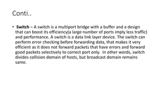 Conti..
• Switch – A switch is a multiport bridge with a buffer and a design
that can boost its efficiency(a large number of ports imply less traffic)
and performance. A switch is a data link layer device. The switch can
perform error checking before forwarding data, that makes it very
efficient as it does not forward packets that have errors and forward
good packets selectively to correct port only. In other words, switch
divides collision domain of hosts, but broadcast domain remains
same.
 