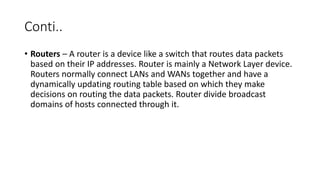 Conti..
• Routers – A router is a device like a switch that routes data packets
based on their IP addresses. Router is mainly a Network Layer device.
Routers normally connect LANs and WANs together and have a
dynamically updating routing table based on which they make
decisions on routing the data packets. Router divide broadcast
domains of hosts connected through it.
 