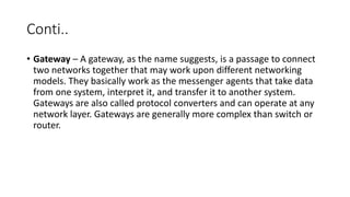 Conti..
• Gateway – A gateway, as the name suggests, is a passage to connect
two networks together that may work upon different networking
models. They basically work as the messenger agents that take data
from one system, interpret it, and transfer it to another system.
Gateways are also called protocol converters and can operate at any
network layer. Gateways are generally more complex than switch or
router.
 