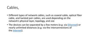 Cables,
• Different types of network cables, such as coaxial cable, optical fiber
cable, and twisted pair cables, are used depending on the
network's physical layer, topology, and size
• The devices can be separated by a few meters (e.g. via Ethernet) or
nearly unlimited distances (e.g. via the interconnections of
the Internet).
 