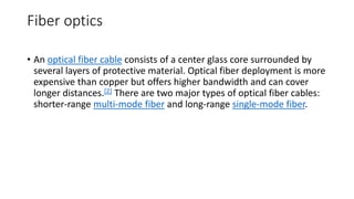 Fiber optics
• An optical fiber cable consists of a center glass core surrounded by
several layers of protective material. Optical fiber deployment is more
expensive than copper but offers higher bandwidth and can cover
longer distances.[2] There are two major types of optical fiber cables:
shorter-range multi-mode fiber and long-range single-mode fiber.
 