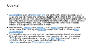 Coaxial
• Coaxial cables form a transmission line and confine the electromagnetic wave
inside the cable between the center conductor and the shield. The transmission
of energy in the line occurs totally through the dielectric inside the cable between
the conductors. Coaxial lines can therefore be bent and twisted (subject to limits)
without negative effects, and they can be strapped to conductive supports
without inducing unwanted currents in them.
• Early Ethernet, 10BASE5 and 10BASE2, used baseband signaling over coaxial
cables. In the 20th century the L-carrier system used coaxial cable for long-
distance calling.
• Coaxial cables are commonly used for television and other broadband signals.
Although in most homes coaxial cables have been installed for transmission
of TV signals, new technologies (such as the ITU-T G.hn standard) open the
possibility of using home coaxial cable for high-speed home
networking applications (Ethernet over coax).
 