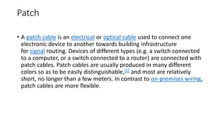 Patch
• A patch cable is an electrical or optical cable used to connect one
electronic device to another towards building infrastructure
for signal routing. Devices of different types (e.g. a switch connected
to a computer, or a switch connected to a router) are connected with
patch cables. Patch cables are usually produced in many different
colors so as to be easily distinguishable,[1] and most are relatively
short, no longer than a few meters. In contrast to on-premises wiring,
patch cables are more flexible.
 