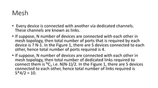 Mesh
• Every device is connected with another via dedicated channels.
These channels are known as links.
• If suppose, N number of devices are connected with each other in
mesh topology, then total number of ports that is required by each
device is ? N-1. In the Figure 1, there are 5 devices connected to each
other, hence total number of ports required is 4.
• If suppose, N number of devices are connected with each other in
mesh topology, then total number of dedicated links required to
connect them is NC2 i.e. N(N-1)/2. In the Figure 1, there are 5 devices
connected to each other, hence total number of links required is
5*4/2 = 10.
 