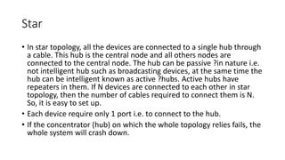Star
• In star topology, all the devices are connected to a single hub through
a cable. This hub is the central node and all others nodes are
connected to the central node. The hub can be passive ?in nature i.e.
not intelligent hub such as broadcasting devices, at the same time the
hub can be intelligent known as active ?hubs. Active hubs have
repeaters in them. If N devices are connected to each other in star
topology, then the number of cables required to connect them is N.
So, it is easy to set up.
• Each device require only 1 port i.e. to connect to the hub.
• If the concentrator (hub) on which the whole topology relies fails, the
whole system will crash down.
 