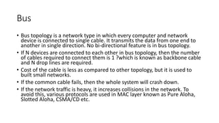 Bus
• Bus topology is a network type in which every computer and network
device is connected to single cable. It transmits the data from one end to
another in single direction. No bi-directional feature is in bus topology.
• If N devices are connected to each other in bus topology, then the number
of cables required to connect them is 1 ?which is known as backbone cable
and N drop lines are required.
• Cost of the cable is less as compared to other topology, but it is used to
built small networks.
• If the common cable fails, then the whole system will crash down.
• If the network traffic is heavy, it increases collisions in the network. To
avoid this, various protocols are used in MAC layer known as Pure Aloha,
Slotted Aloha, CSMA/CD etc.
 