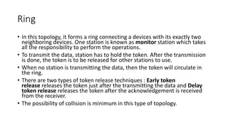 Ring
• In this topology, it forms a ring connecting a devices with its exactly two
neighboring devices. One station is known as monitor station which takes
all the responsibility to perform the operations.
• To transmit the data, station has to hold the token. After the transmission
is done, the token is to be released for other stations to use.
• When no station is transmitting the data, then the token will circulate in
the ring.
• There are two types of token release techniques : Early token
release releases the token just after the transmitting the data and Delay
token release releases the token after the acknowledgement is received
from the receiver.
• The possibility of collision is minimum in this type of topology.
 