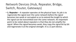 Network Devices (Hub, Repeater, Bridge,
Switch, Router, Gateways)
• 1. Repeater – A repeater operates at the physical layer. Its job is to
regenerate the signal over the same network before the signal
becomes too weak or corrupted so as to extend the length to which
the signal can be transmitted over the same network. An important
point to be noted about repeaters is that they do not amplify the
signal. When the signal becomes weak, they copy the signal bit by bit
and regenerate it at the original strength. It is a 2 port device.
 