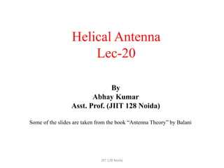 Helical Antenna
Lec-20
Some of the slides are taken from the book “Antenna Theory” by Balani
JIIT 128 Noida
By
Abhay Kumar
Asst. Prof. (JIIT 128 Noida)
 