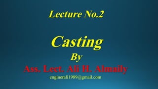 Lecture No.2
Casting
By
Ass. Lect. Ali H. Almaily
enginerali1989@gmail.com
 