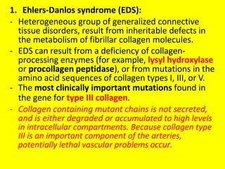 1. Ehlers-Danlos syndrome (EDS):
- Heterogeneous group of generalized connective
tissue disorders, result from inheritable defects in
the metabolism of fibrillar collagen molecules.
- EDS can result from a deficiency of collagen-
processing enzymes (for example, lysyl hydroxylase
or procollagen peptidase), or from mutations in the
amino acid sequences of collagen types I, III, or V.
- The most clinically important mutations found in
the gene for type III collagen.
- Collagen containing mutant chains is not secreted,
and is either degraded or accumulated to high levels
in intracellular compartments. Because collagen type
III is an important component of the arteries,
potentially lethal vascular problems occur.
 