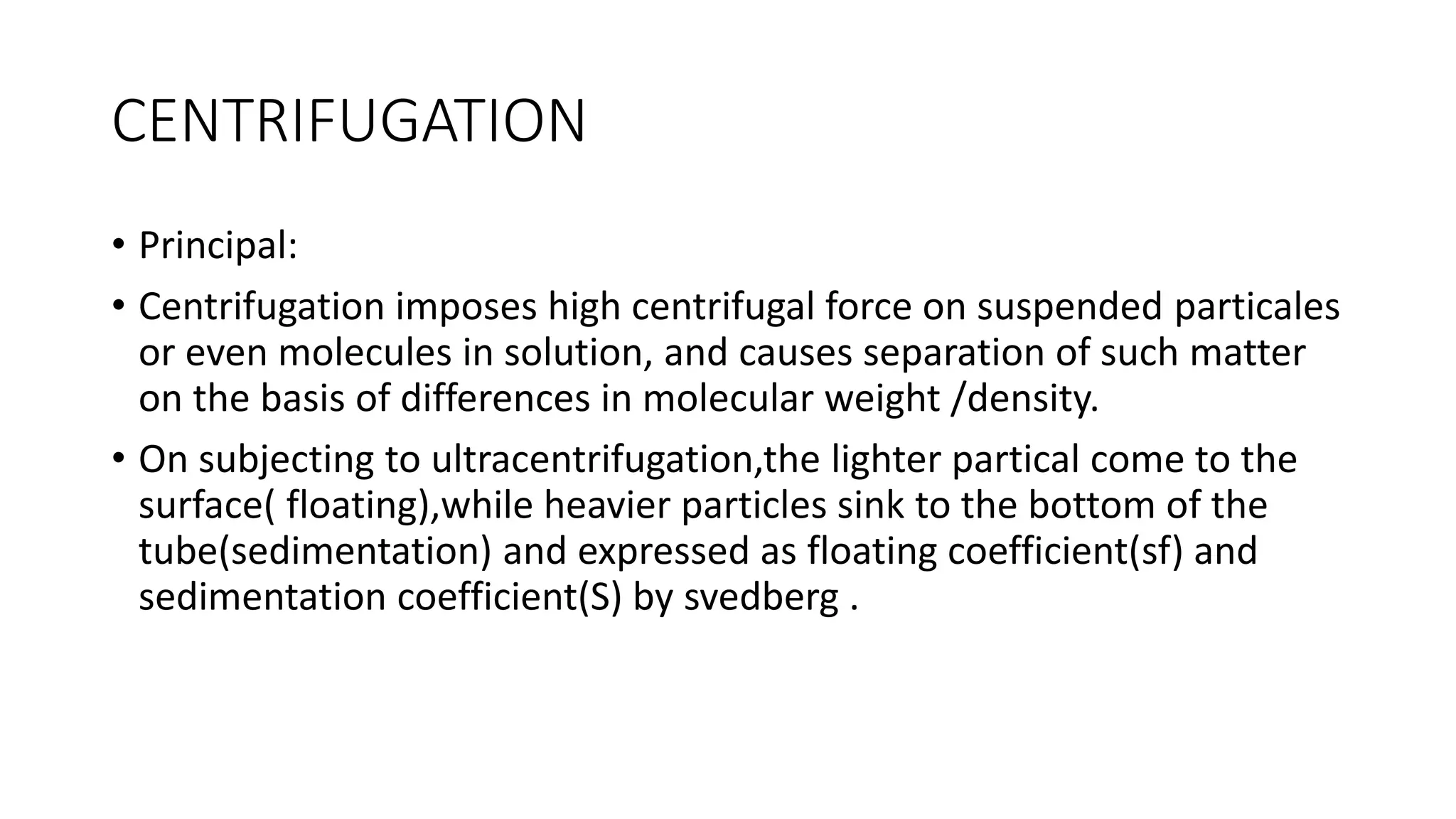 CENTRIFUGATION
• Principal:
• Centrifugation imposes high centrifugal force on suspended particales
or even molecules in solution, and causes separation of such matter
on the basis of differences in molecular weight /density.
• On subjecting to ultracentrifugation,the lighter partical come to the
surface( floating),while heavier particles sink to the bottom of the
tube(sedimentation) and expressed as floating coefficient(sf) and
sedimentation coefficient(S) by svedberg .
 