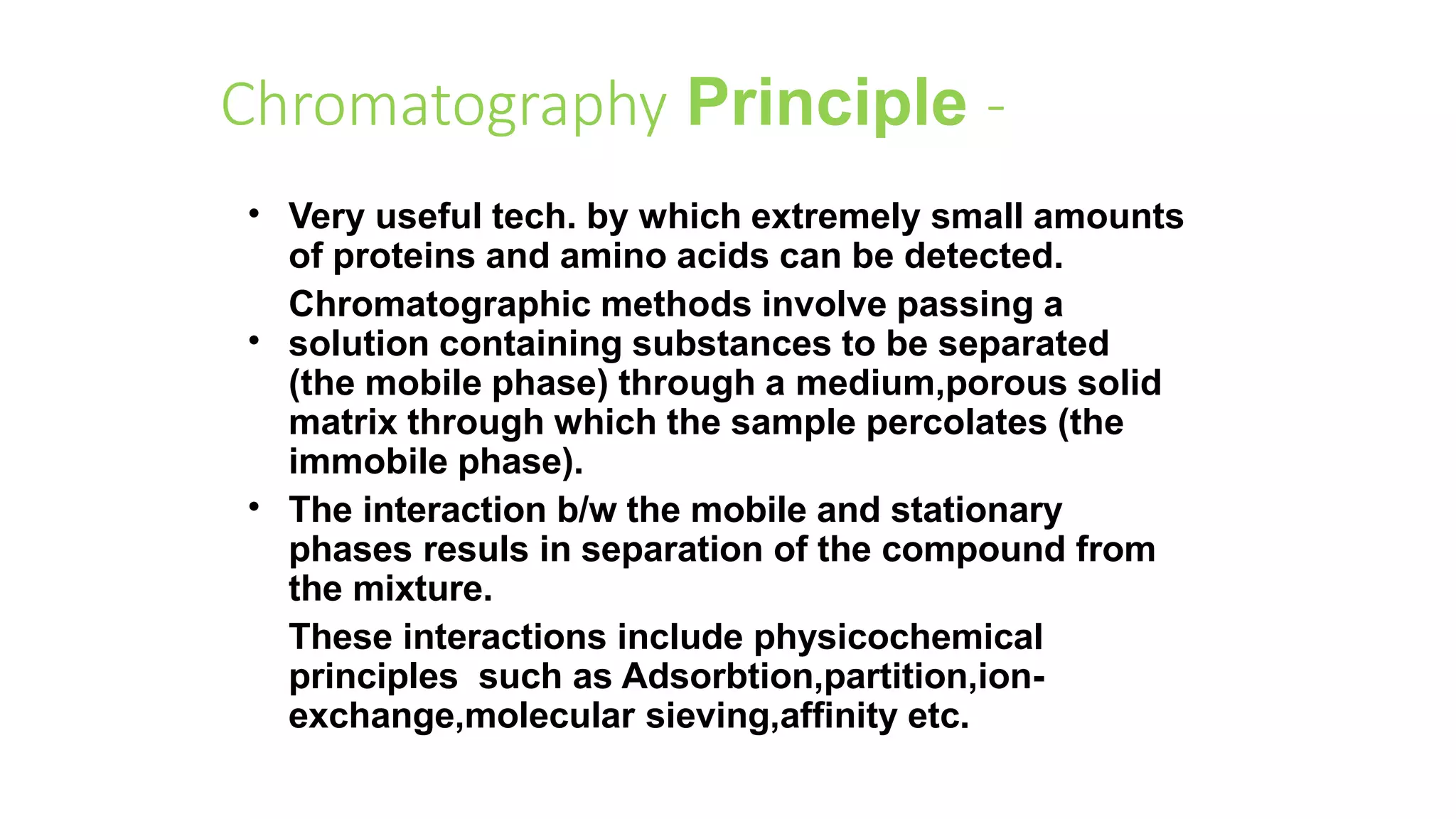 Chromatography Principle -
•
•
•
Very useful tech. by which extremely small amounts
of proteins and amino acids can be detected.
Chromatographic methods involve passing a
solution containing substances to be separated
(the mobile phase) through a medium,porous solid
matrix through which the sample percolates (the
immobile phase).
The interaction b/w the mobile and stationary
phases resuls in separation of the compound from
the mixture.
These interactions include physicochemical
principles such as Adsorbtion,partition,ion-
exchange,molecular sieving,affinity etc.
 