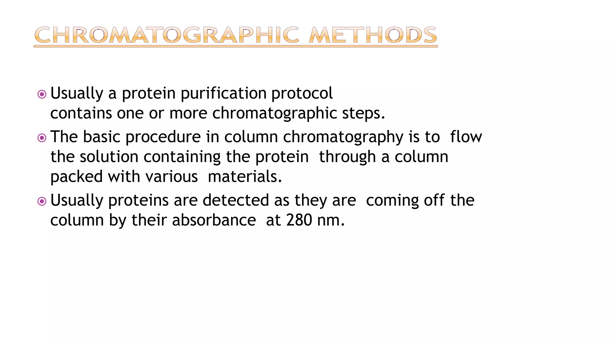  Usually a protein purification protocol
contains one or more chromatographic steps.
 The basic procedure in column chromatography is to flow
the solution containing the protein through a column
packed with various materials.
 Usually proteins are detected as they are coming off the
column by their absorbance at 280 nm.
 