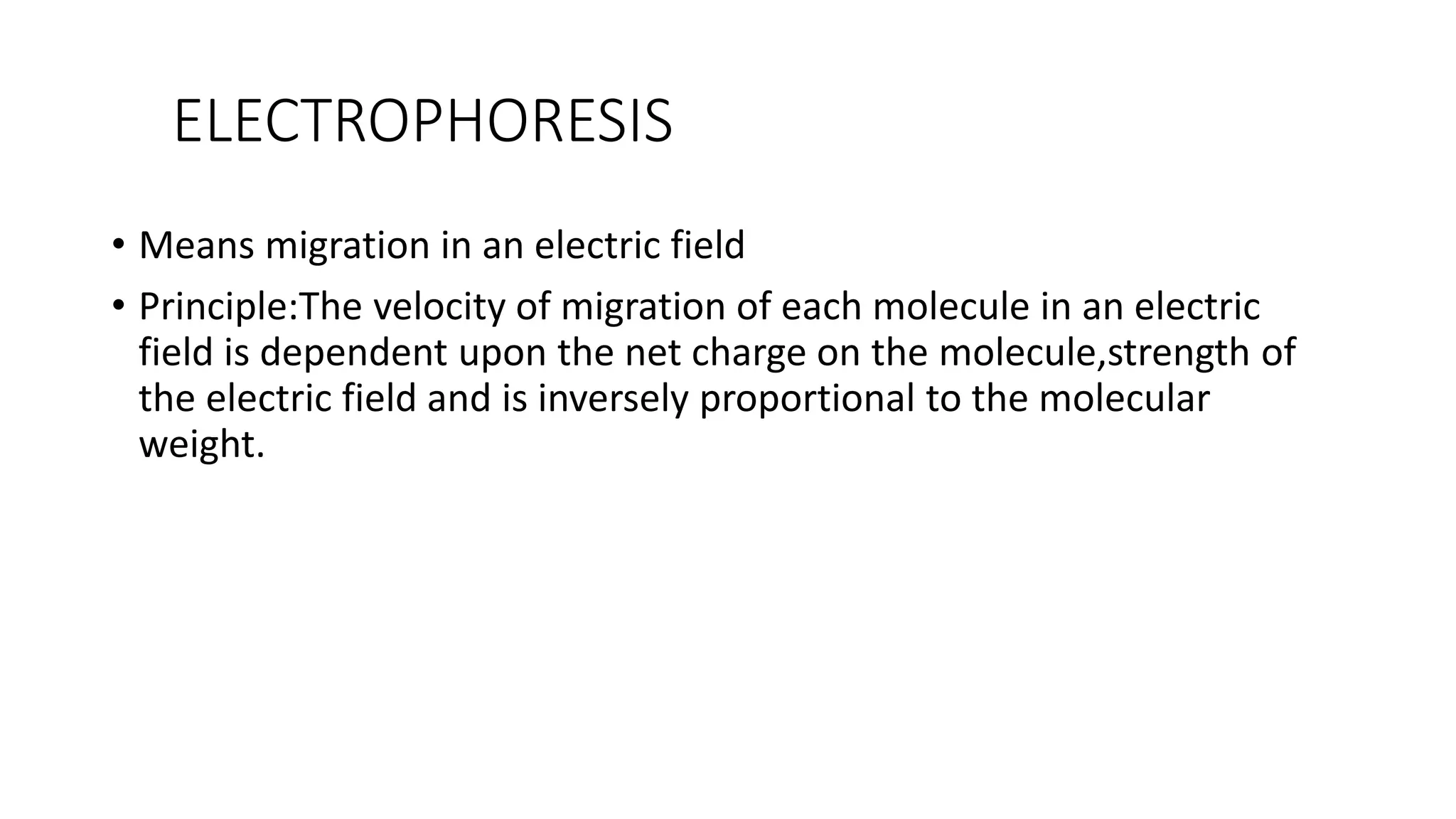 ELECTROPHORESIS
• Means migration in an electric field
• Principle:The velocity of migration of each molecule in an electric
field is dependent upon the net charge on the molecule,strength of
the electric field and is inversely proportional to the molecular
weight.
 