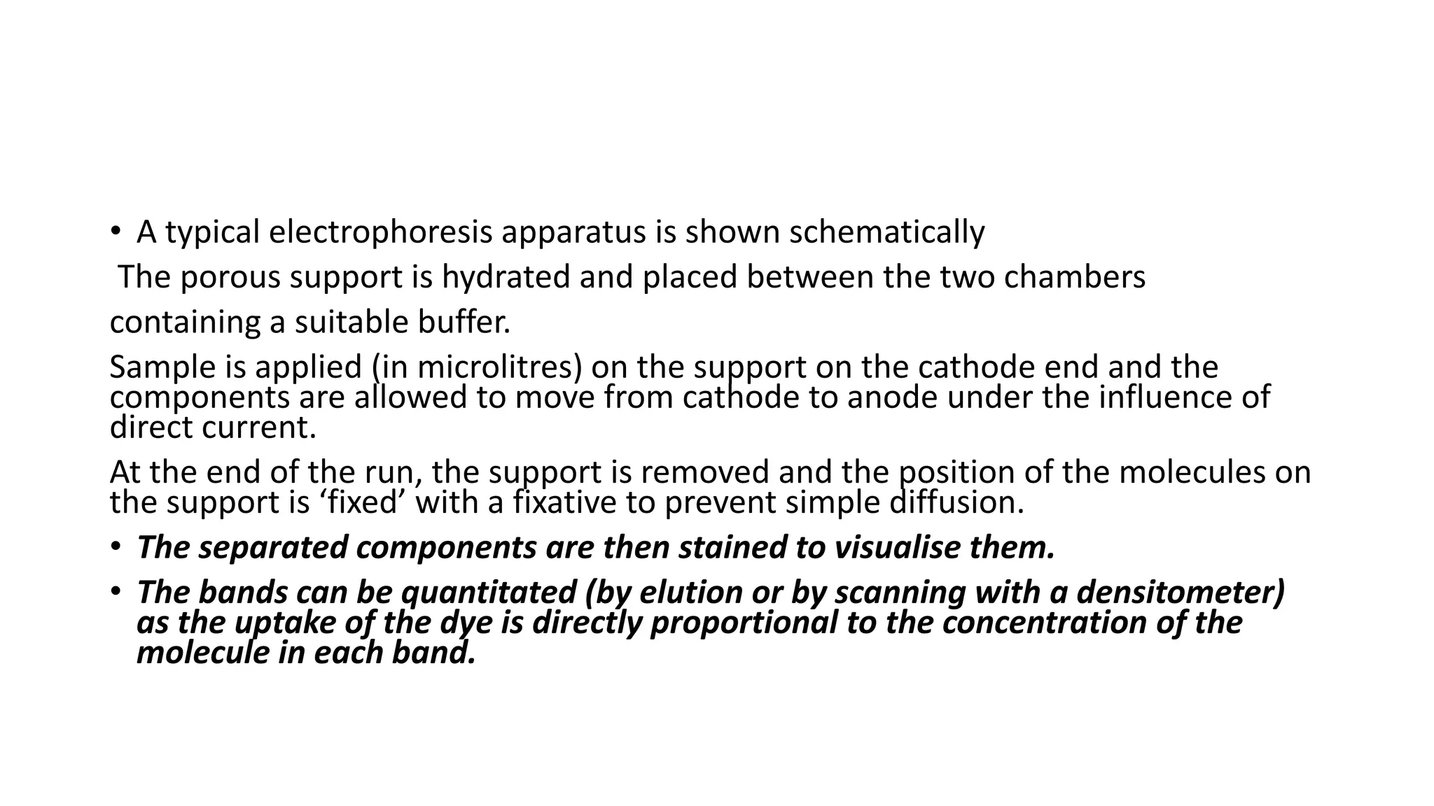 • A typical electrophoresis apparatus is shown schematically
The porous support is hydrated and placed between the two chambers
containing a suitable buffer.
Sample is applied (in microlitres) on the support on the cathode end and the
components are allowed to move from cathode to anode under the influence of
direct current.
At the end of the run, the support is removed and the position of the molecules on
the support is ‘fixed’ with a fixative to prevent simple diffusion.
• The separated components are then stained to visualise them.
• The bands can be quantitated (by elution or by scanning with a densitometer)
as the uptake of the dye is directly proportional to the concentration of the
molecule in each band.
 