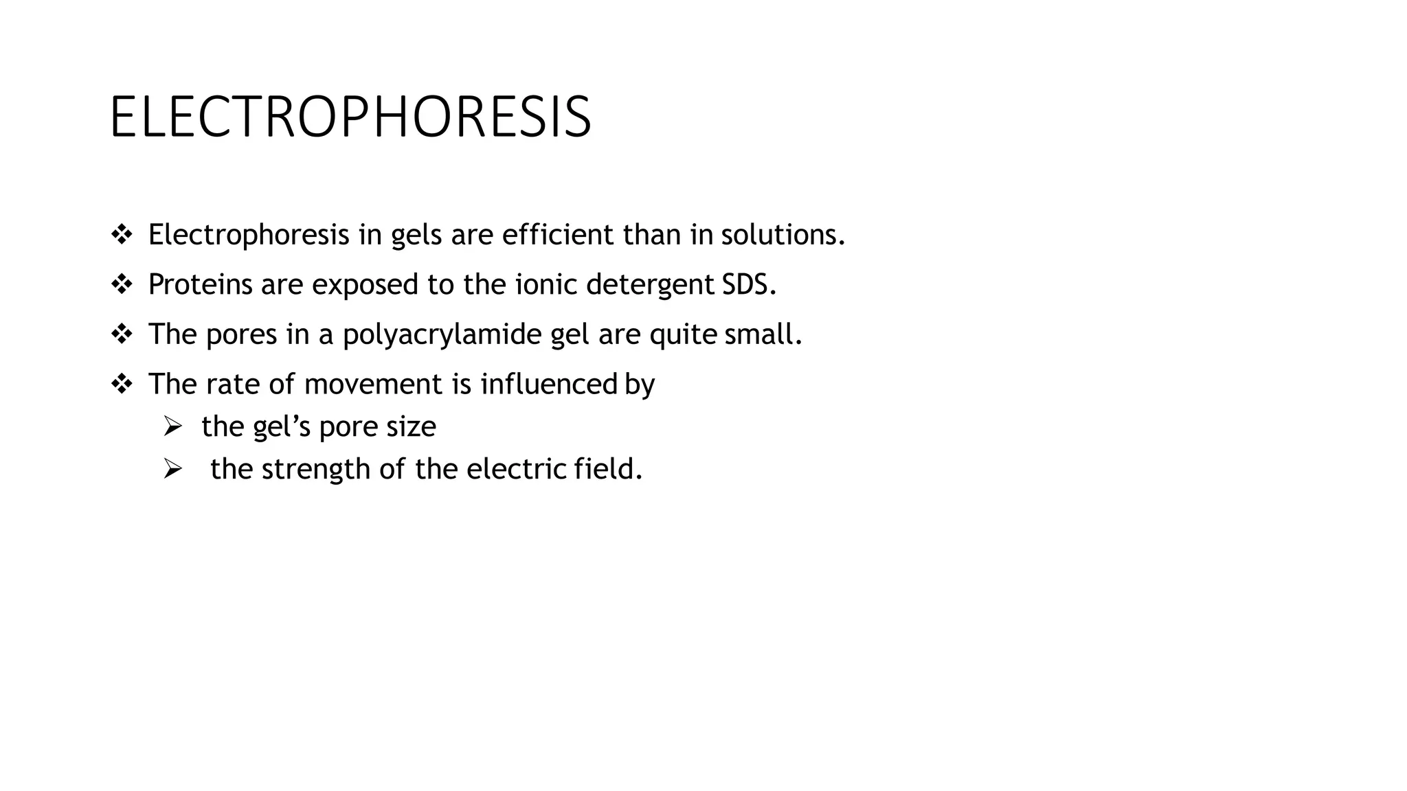 ELECTROPHORESIS
 Electrophoresis in gels are efficient than in solutions.
 Proteins are exposed to the ionic detergent SDS.
 The pores in a polyacrylamide gel are quite small.
 The rate of movement is influenced by
 the gel’s pore size
 the strength of the electric field.
 