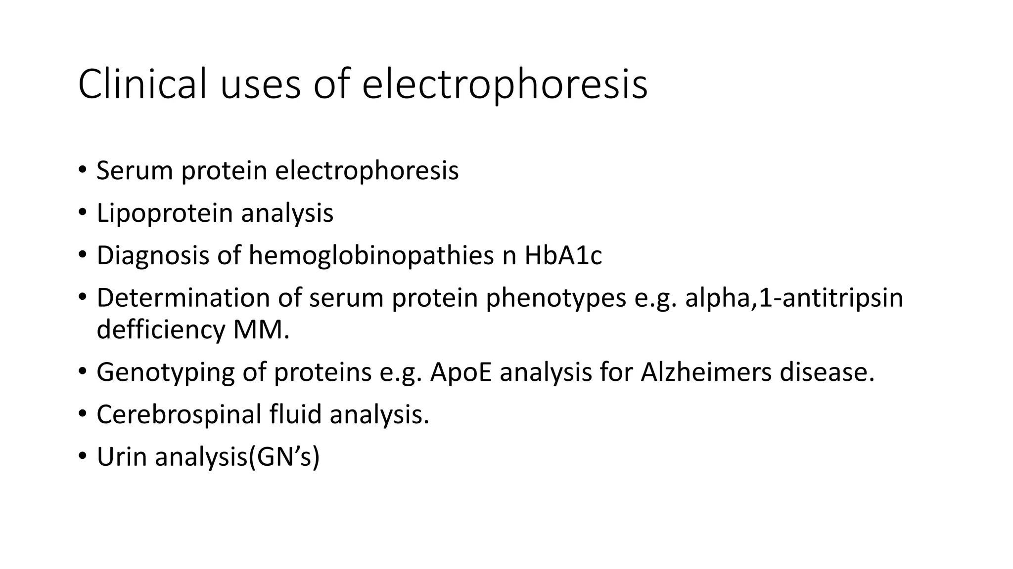 Clinical uses of electrophoresis
• Serum protein electrophoresis
• Lipoprotein analysis
• Diagnosis of hemoglobinopathies n HbA1c
• Determination of serum protein phenotypes e.g. alpha,1-antitripsin
defficiency MM.
• Genotyping of proteins e.g. ApoE analysis for Alzheimers disease.
• Cerebrospinal fluid analysis.
• Urin analysis(GN’s)
 