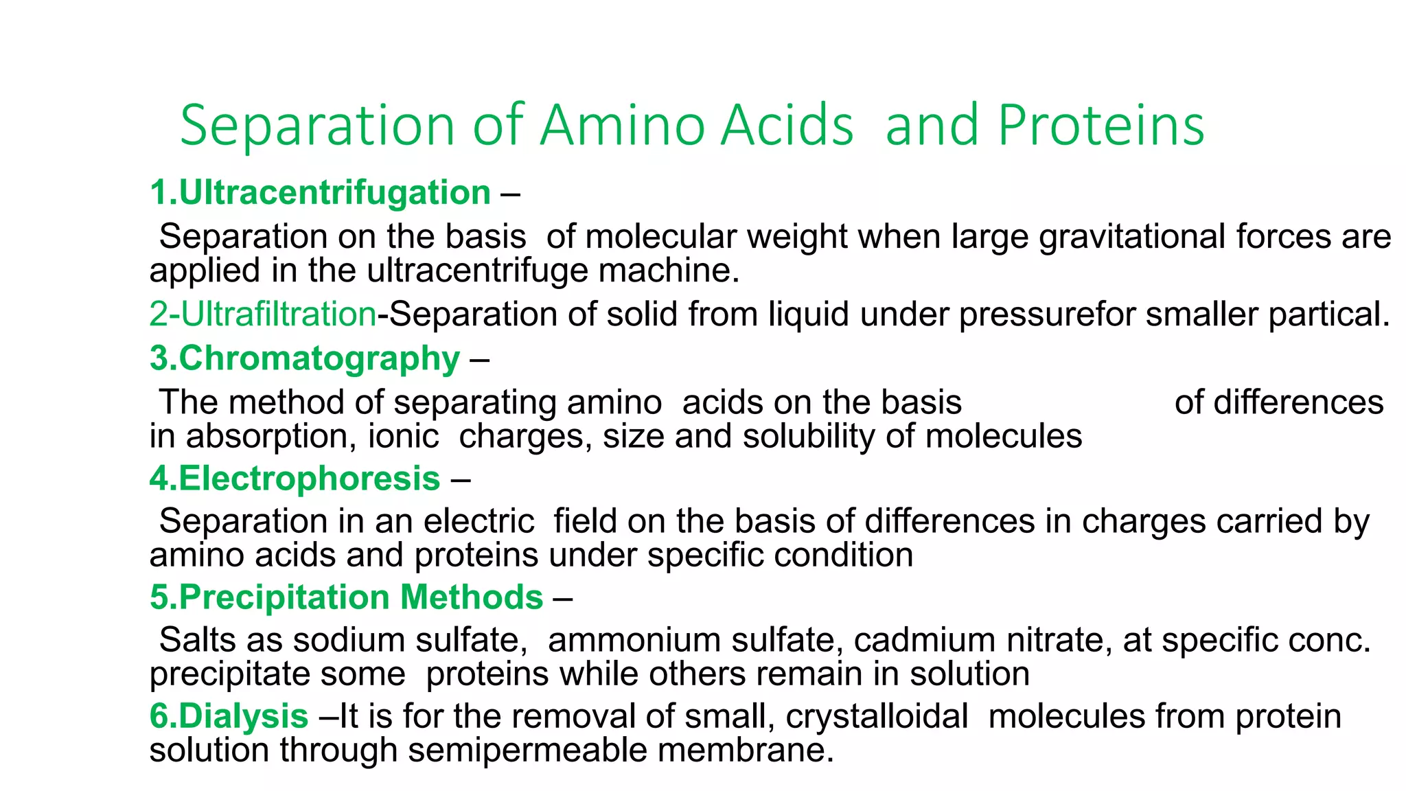 Separation of Amino Acids and Proteins
1.Ultracentrifugation –
Separation on the basis of molecular weight when large gravitational forces are
applied in the ultracentrifuge machine.
2-Ultrafiltration-Separation of solid from liquid under pressurefor smaller partical.
3.Chromatography –
The method of separating amino acids on the basis of differences
in absorption, ionic charges, size and solubility of molecules
4.Electrophoresis –
Separation in an electric field on the basis of differences in charges carried by
amino acids and proteins under specific condition
5.Precipitation Methods –
Salts as sodium sulfate, ammonium sulfate, cadmium nitrate, at specific conc.
precipitate some proteins while others remain in solution
6.Dialysis –It is for the removal of small, crystalloidal molecules from protein
solution through semipermeable membrane.
 