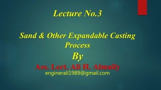 Lecture No.3
Sand & Other Expandable Casting
Process
By
Ass. Lect. Ali H. Almaily
enginerali1989@gmail.com
 