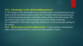 3.2.1 Advantages to the shell-molding process:
(1) The surface of the shell mold cavity is smoother than a conventional green-sand
mold, and this smoothness permits easier flow of molten metal during pouring and
(2) Good dimensional accuracy with better surface finish on the final casting .The
good finish and accuracy often precludes the need for further machining.
(3) Collapsibility of the mold is generally sufficient to avoid tearing and cracking of
the casting.
3.2.2 Disadvantages of shell molding include: a more expensive metal pattern
makes shell molding difficult to justify for small quantities of parts.
 