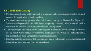 3.3 Continuous Casting
 Continuous casting is widely applied in aluminum and copper production, but its most
noteworthy application is in steelmaking.
 The continuous casting process, also called strand casting, is illustrated in Figure 3.5.
Molten steel is poured from a ladle into a temporary container called a tundish, which
dispenses the metal to one or more continuous casting molds.
 The steel begins to solidify at the outer regions as it travels down through the water-
cooled mold. Water sprays accelerate the cooling process. While still hot and plastic,
the metal is bent from vertical to horizontal orientation.
 It is then cut into sections or fed continuously into a rolling mill in which it is formed
into plate or sheet stock or other cross sections.
 