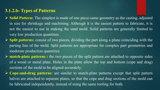 3.1.2.b- Types of Patterns
 Solid Pattern: The simplest is made of one piece-same geometry as the casting, adjusted
in size for shrinkage and machining. Although it is the easiest pattern to fabricate, it is
not the easiest to use in making the sand mold. Solid patterns are generally limited to
very low production quantities.
 Split patterns: consist of two pieces, dividing the part along a plane coinciding with the
parting line of the mold. Split patterns are appropriate for complex part geometries and
moderate production quantities.
 match-plate patterns : the two pieces of the split pattern are attached to opposite sides
of a wood or metal plate. Holes in the plate allow the top and bottom (cope and drag)
sections of the mold to be aligned accurately.
 Cope-and-drag patterns: are similar to match-plate patterns except that split pattern
halves are attached to separate plates, so that the cope and drag sections of the mold can
be fabricated independently, instead of using the same tooling for both.
 