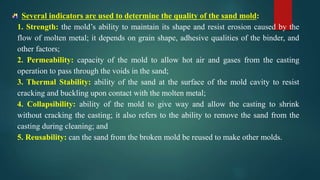 Several indicators are used to determine the quality of the sand mold:
1. Strength: the mold’s ability to maintain its shape and resist erosion caused by the
flow of molten metal; it depends on grain shape, adhesive qualities of the binder, and
other factors;
2. Permeability: capacity of the mold to allow hot air and gases from the casting
operation to pass through the voids in the sand;
3. Thermal Stability: ability of the sand at the surface of the mold cavity to resist
cracking and buckling upon contact with the molten metal;
4. Collapsibility: ability of the mold to give way and allow the casting to shrink
without cracking the casting; it also refers to the ability to remove the sand from the
casting during cleaning; and
5. Reusability: can the sand from the broken mold be reused to make other molds.
 