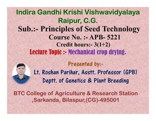 Sub.:- Principles of Seed Technology
Course No. :- APB- 5221
Credit hours:- 3(1+2)
Lecture Topic :- Mechanical crop drying.
Presented by:-
Indira Gandhi Krishi Vishwavidyalaya
Raipur, C.G.
Presented by:-
Lt. Roshan Parihar, Asstt. Professor (GPB)
Deptt. of Genetics & Plant Breeding
BTC College of Agriculture & Research Station
,Sarkanda, Bilaspur,(CG)-495001
 