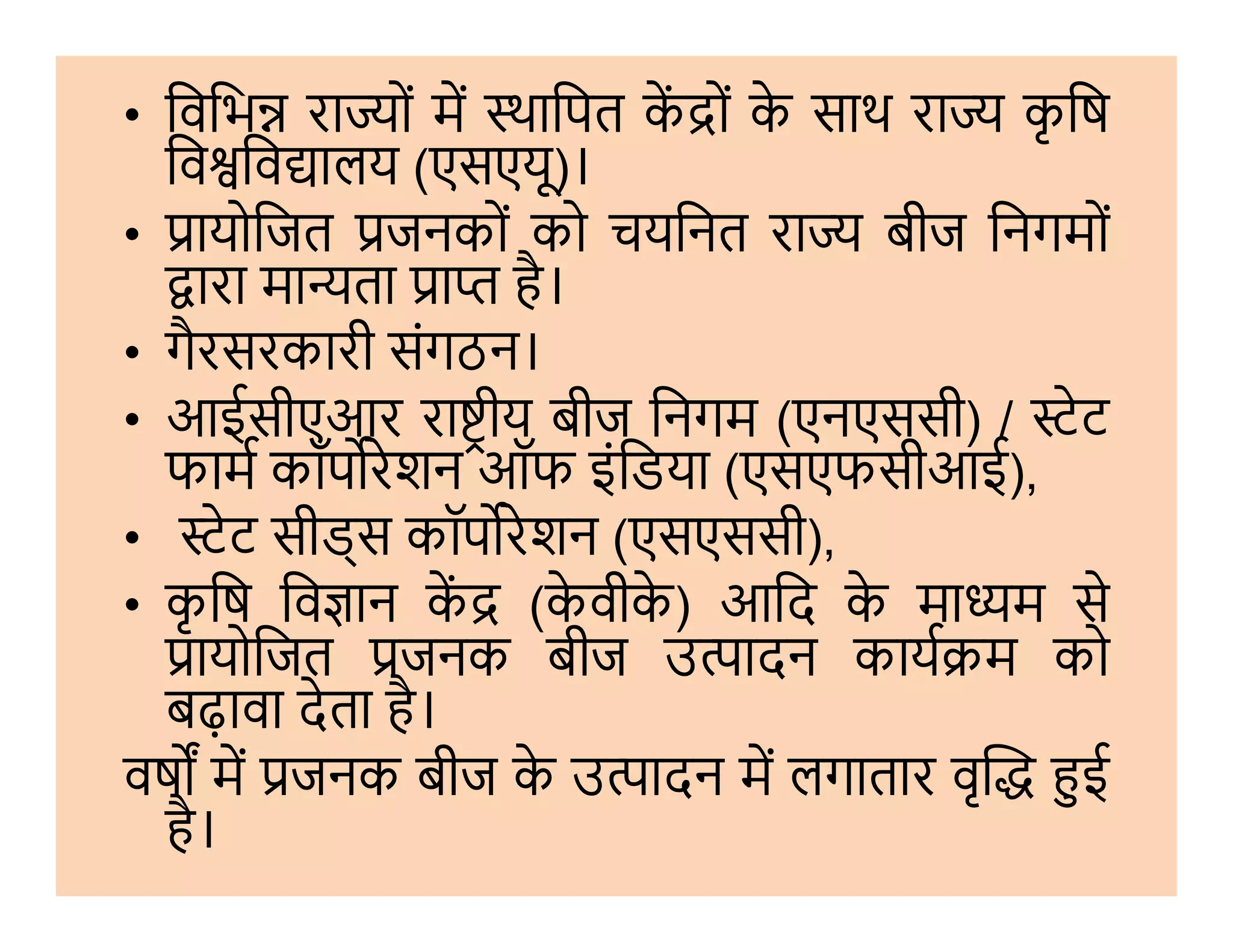 • िविभ रा ों म थािपत क ों के साथ रा कृ िष
िव िव ालय (एसएयू)।
• ायोिजत जनकों को चयिनत रा बीज िनगमों
ारा मा ता ा है।
• गैरसरकारी संगठन।
• आईसीएआर रा ीय बीज िनगम (एनएससी) / ेट
फाम कॉप रेशन ऑफ इंिडया (एसएफसीआई),फाम कॉप रेशन ऑफ इंिडया (एसएफसीआई),
• ेट सीड्स कॉप रेशन (एसएससी),
• कृ िष िव ान क (के वीके ) आिद के मा म से
ायोिजत जनक बीज उ ादन काय म को
बढ़ावा देता है।
वष म जनक बीज के उ ादन म लगातार वृ ई
है।
 