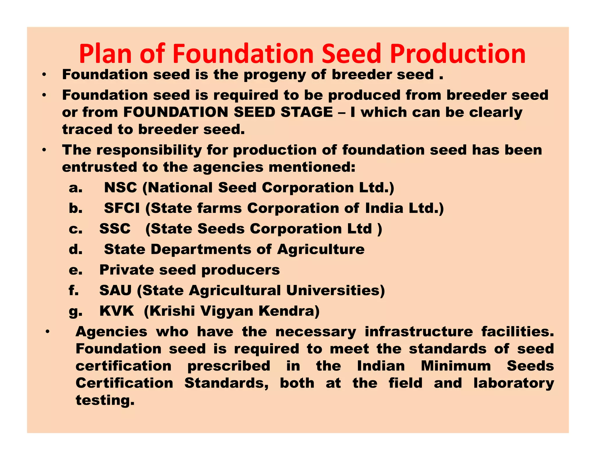 • Foundation seed is the progeny of breeder seed .
• Foundation seed is required to be produced from breeder seed
or from FOUNDATION SEED STAGE – I which can be clearly
traced to breeder seed.
• The responsibility for production of foundation seed has been
entrusted to the agencies mentioned:
a. NSC (National Seed Corporation Ltd.)
b. SFCI (State farms Corporation of India Ltd.)
c. SSC (State Seeds Corporation Ltd )
Plan of Foundation Seed Production
c. SSC (State Seeds Corporation Ltd )
d. State Departments of Agriculture
e. Private seed producers
f. SAU (State Agricultural Universities)
g. KVK (Krishi Vigyan Kendra)
• Agencies who have the necessary infrastructure facilities.
Foundation seed is required to meet the standards of seed
certification prescribed in the Indian Minimum Seeds
Certification Standards, both at the field and laboratory
testing.
 