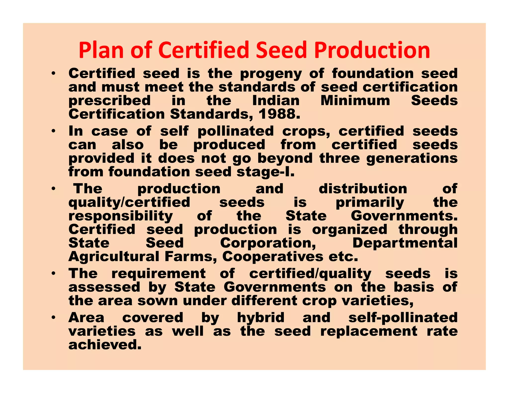 Plan of Certified Seed Production
• Certified seed is the progeny of foundation seed
and must meet the standards of seed certification
prescribed in the Indian Minimum Seeds
Certification Standards, 1988.
• In case of self pollinated crops, certified seeds
can also be produced from certified seeds
provided it does not go beyond three generations
from foundation seed stage-I.
• The production and distribution of
quality/certified seeds is primarily the
The production and distribution of
quality/certified seeds is primarily the
responsibility of the State Governments.
Certified seed production is organized through
State Seed Corporation, Departmental
Agricultural Farms, Cooperatives etc.
• The requirement of certified/quality seeds is
assessed by State Governments on the basis of
the area sown under different crop varieties,
• Area covered by hybrid and self-pollinated
varieties as well as the seed replacement rate
achieved.
 