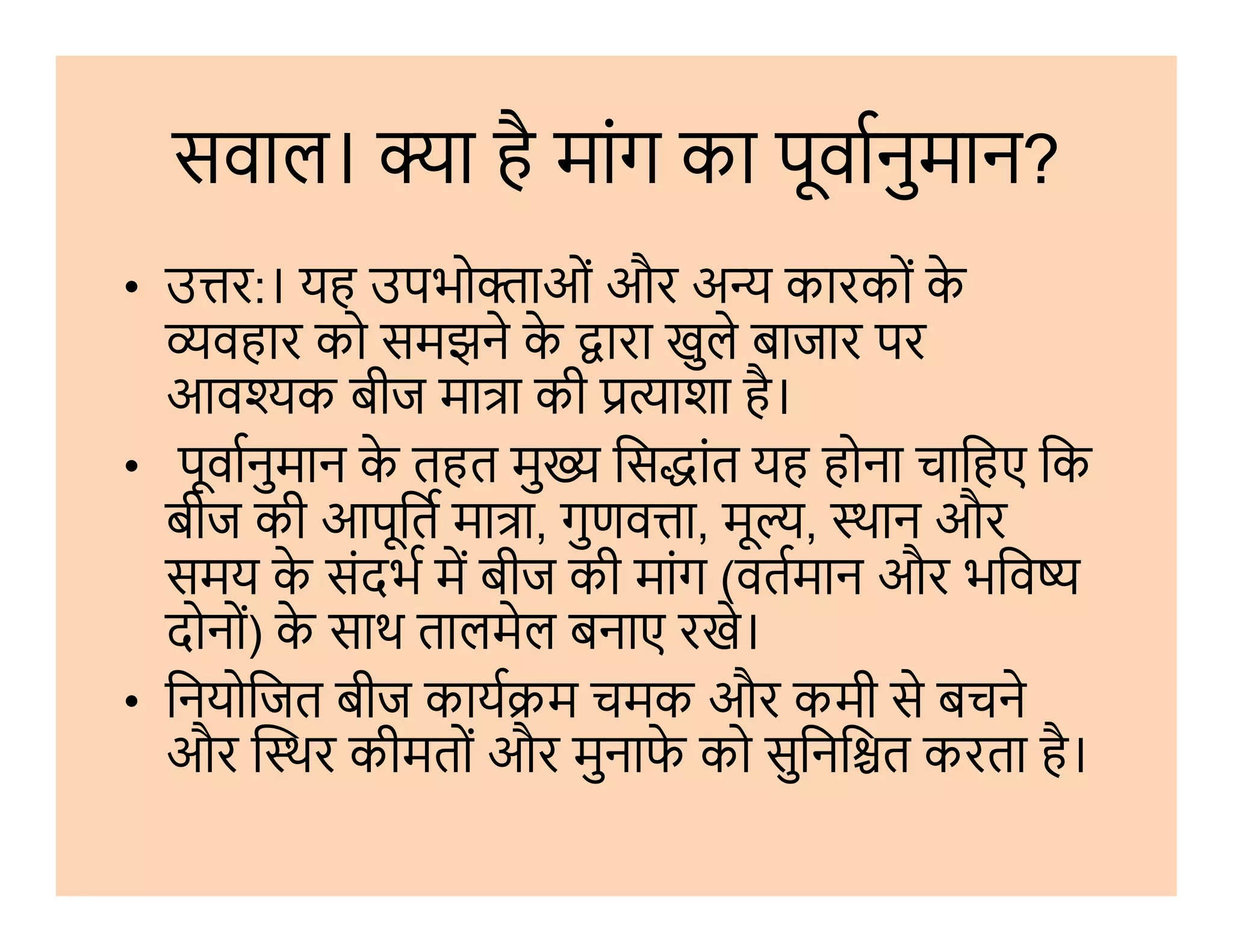 सवाल। ा है मांग का पूवानुमान?
• उ र:। यह उपभो ाओं और अ कारकों के
वहार को समझने के ारा खुले बाजार पर
आव क बीज मा ा की ाशा है।
• पूवानुमान के तहत मु िस ांत यह होना चािहए िक• पूवानुमान के तहत मु िस ांत यह होना चािहए िक
बीज की आपूित मा ा, गुणव ा, मू , थान और
समय के संदभ म बीज की मांग (वतमान और भिव
दोनों) के साथ तालमेल बनाए रखे।
• िनयोिजत बीज काय म चमक और कमी से बचने
और थर कीमतों और मुनाफे को सुिनि त करता है।
 