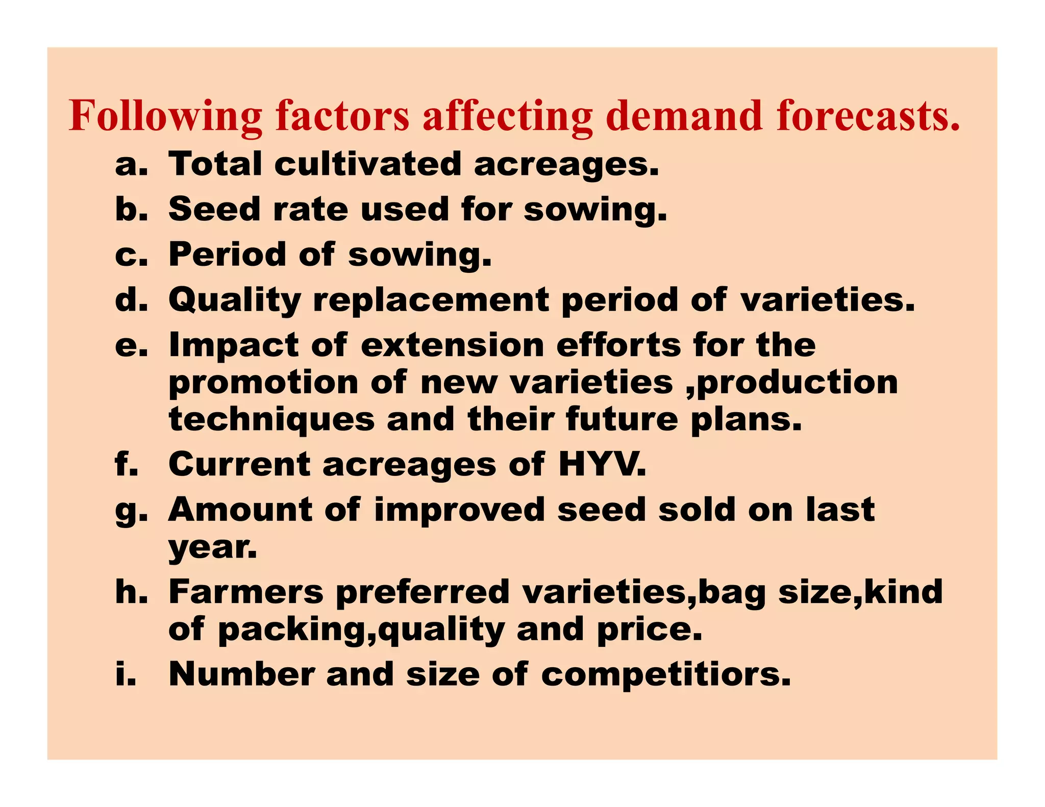 Following factors affecting demand forecasts.
a. Total cultivated acreages.
b. Seed rate used for sowing.
c. Period of sowing.
d. Quality replacement period of varieties.
e. Impact of extension efforts for the
promotion of new varieties ,production
techniques and their future plans.
promotion of new varieties ,production
techniques and their future plans.
f. Current acreages of HYV.
g. Amount of improved seed sold on last
year.
h. Farmers preferred varieties,bag size,kind
of packing,quality and price.
i. Number and size of competitiors.
 