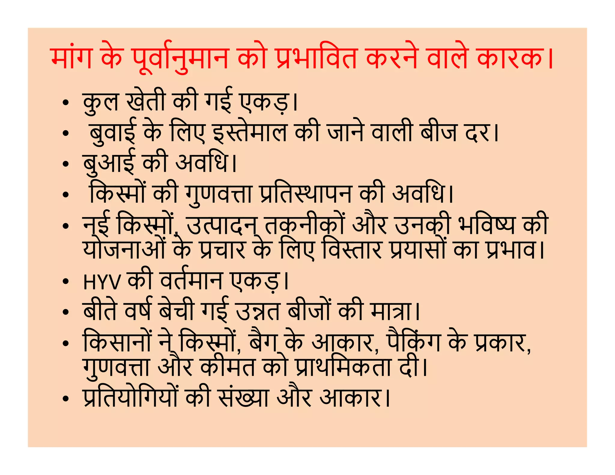 मांग के पूवानुमान को भािवत करने वाले कारक।
• कु ल खेती की गई एकड़।
• बुवाई के िलए इ ेमाल की जाने वाली बीज दर।
• बुआई की अविध।
• िक ों की गुणव ा ित थापन की अविध।
• नई िक ों, उ ादन तकनीकों और उनकी भिव की
योजनाओं के चार के िलए िव ार यासों का भाव।
• नई िक ों, उ ादन तकनीकों और उनकी भिव की
योजनाओं के चार के िलए िव ार यासों का भाव।
• HYV की वतमान एकड़।
• बीते वष बेची गई उ त बीजों की मा ा।
• िकसानों ने िक ों, बैग के आकार, पैिकं ग के कार,
गुणव ा और कीमत को ाथिमकता दी।
• ितयोिगयों की सं ा और आकार।
 