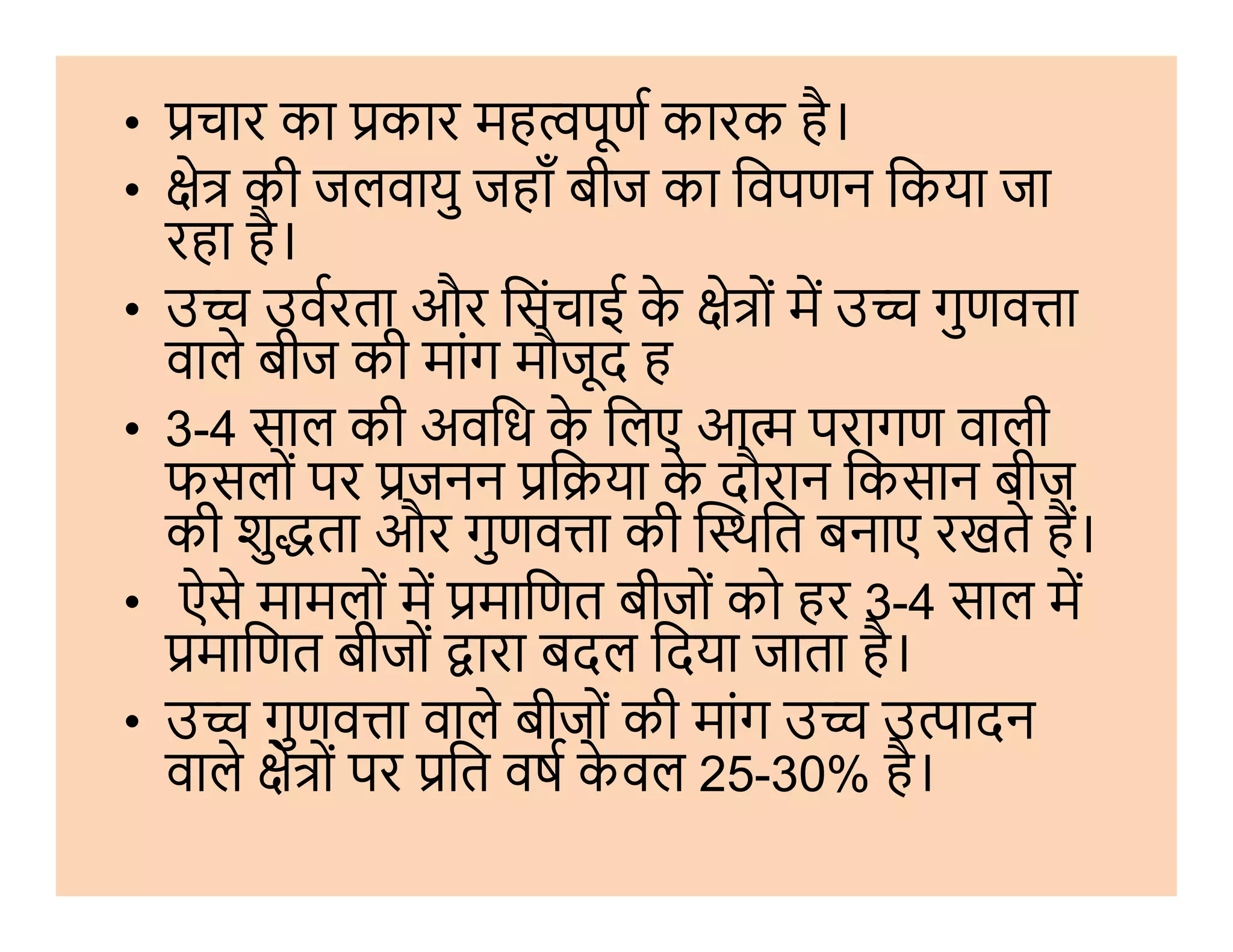 • चार का कार मह पूण कारक है।
• े की जलवायु जहाँ बीज का िवपणन िकया जा
रहा है।
• उ उवरता और िसंचाई के े ों म उ गुणव ा
वाले बीज की मांग मौजूद ह
• 3-4 साल की अविध के िलए आ परागण वाली
फसलों पर जनन ि या के दौरान िकसान बीजफसलों पर जनन ि या के दौरान िकसान बीज
की शु ता और गुणव ा की थित बनाए रखते ह।
• ऐसे मामलों म मािणत बीजों को हर 3-4 साल म
मािणत बीजों ारा बदल िदया जाता है।
• उ गुणव ा वाले बीजों की मांग उ उ ादन
वाले े ों पर ित वष के वल 25-30% है।
 