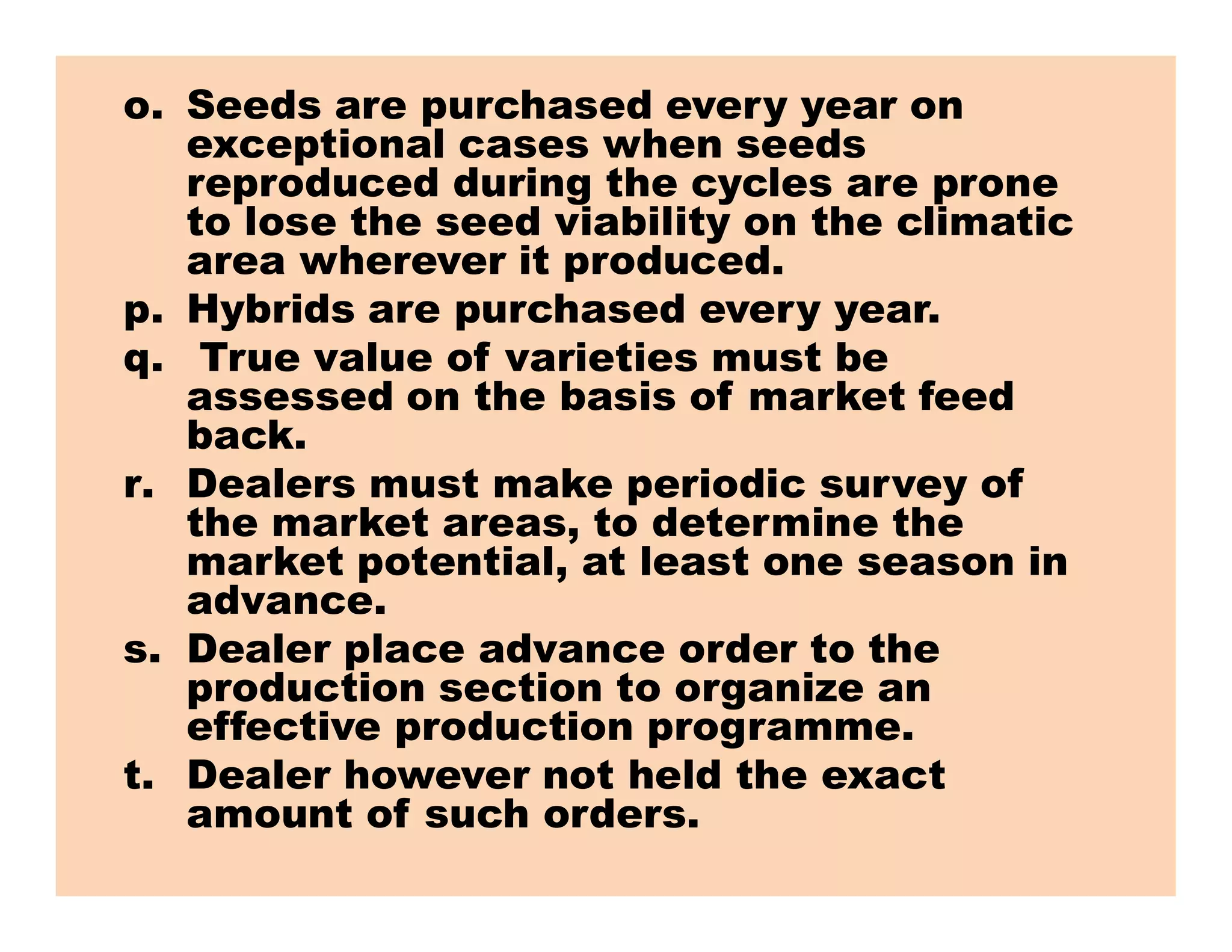 o. Seeds are purchased every year on
exceptional cases when seeds
reproduced during the cycles are prone
to lose the seed viability on the climatic
area wherever it produced.
p. Hybrids are purchased every year.
q. True value of varieties must be
assessed on the basis of market feed
back.
r. Dealers must make periodic survey ofr. Dealers must make periodic survey of
the market areas, to determine the
market potential, at least one season in
advance.
s. Dealer place advance order to the
production section to organize an
effective production programme.
t. Dealer however not held the exact
amount of such orders.
 
