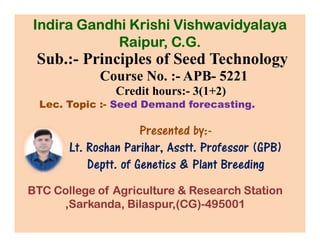 Sub.:- Principles of Seed Technology
Course No. :- APB- 5221
Credit hours:- 3(1+2)
Lec. Topic :- Seed Demand forecasting.
Presented by:-
Indira Gandhi Krishi Vishwavidyalaya
Raipur, C.G.
Presented by:-
Lt. Roshan Parihar, Asstt. Professor (GPB)
Deptt. of Genetics & Plant Breeding
BTC College of Agriculture & Research Station
,Sarkanda, Bilaspur,(CG)-495001
 