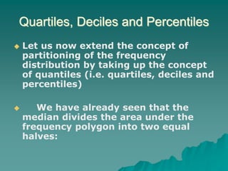 Quartiles, Deciles and Percentiles
 Let us now extend the concept of
partitioning of the frequency
distribution by taking up the concept
of quantiles (i.e. quartiles, deciles and
percentiles)
 We have already seen that the
median divides the area under the
frequency polygon into two equal
halves:
 