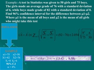 Example:-A test in Statistics was given to 50 girls and 75 boys.
The girls made an average grade of 76 with a standard deviation
of 6, while boys made grade of 82 with a standard deviation of 8.
Find 96% confidence interval for the difference between 1-2.
Where 1 is the mean of all boys and 2 is the mean of all girls
who might take this test
POPULATION
SAMPLE
n1=75 n2=50
X1=82 X2=76
S1=8 S2=6
96% C.I
 = 4%
6(2.054)(1.254) = ( 3.42 , 8.58)





















50
6
75
8
054.2)7682()(
2
2
2
2
2
1
2
1
2/
21
nn
XX SS
Z
 