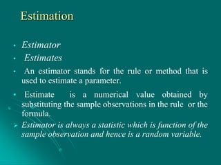 Estimation
• Estimator
• Estimates
• An estimator stands for the rule or method that is
used to estimate a parameter.
• Estimate is a numerical value obtained by
substituting the sample observations in the rule or the
formula.
 Estimator is always a statistic which is function of the
sample observation and hence is a random variable.
 