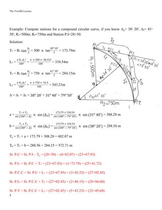 The Twelfth Lecture
3
Example: Compute stations for a compound circular curve, if you know ∆ = 38ᵒ 20′, ∆₂= 41ᵒ₁
30′, R₁=500m, R₂=750m and Station P.I=28+50.
Solution:
T₁ = R₁ = 500 tan = 173.79mtan
∆₁
2 ×
38ᵒ 20′
2
L₁ = = = 334.54m
𝜋 𝑅₁ ∆₁ᵒ
180ᵒ
𝜋 × 500 × 38.333
180
T₂ = R₂ = 750 tan = 284.15mtan
∆₂
2 ×
41ᵒ 30′
2
L₂ = = = 543.23m
𝜋 𝑅₂ ∆₂ᵒ
180ᵒ
𝜋 × 750 × 41.5
180
∆ = ∆₁ + ∆₂ = + =38ᵒ 20′ 31ᵒ 40′ 79ᵒ 50′
a = = = 308.28 m
𝑇₁ + 𝑇₂
sin (180ᵒ ― ∆) × sin (∆₂)
173.79 + 334.54
sin (180ᵒ ― 79ᵒ 50′) × sin (31ᵒ 40′)
b = = = 288.56 m
𝑇₁ + 𝑇₂
sin (180ᵒ ― ∆) × sin (∆₁)
173.79 + 334.54
sin (180ᵒ ― 79ᵒ 50′) × sin (38ᵒ 20′)
Ta = T₁ + a = 173.79 + 308.28 = 482.07 m
Tb = T₁ + b = 288.56 + 284.15 = 572.71 m
St. P.C = St. P.I – Ta = (28+50) – (4+82.07) = (23+67.93)
St. P.I₁ = St. P.C + T₁ = (23+67.93) + (1+73.79) = (25+41.72)
St. P.C.C = St. P.C + L₁ = (23+67.93) + (3+43.52) = (27+02.45)
St. P.I₂ = St. P.C.C + T₂ = (27+02.45) + (2+48.15) = (29+86.60)
St. P.T = St. P.C.C + L₂ = (27+02.45) + (5+43.23) = (32+45.68)
 