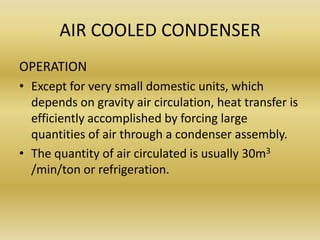 AIR COOLED CONDENSER
OPERATION
• Except for very small domestic units, which
depends on gravity air circulation, heat transfer is
efficiently accomplished by forcing large
quantities of air through a condenser assembly.
• The quantity of air circulated is usually 30m3
/min/ton or refrigeration.
 