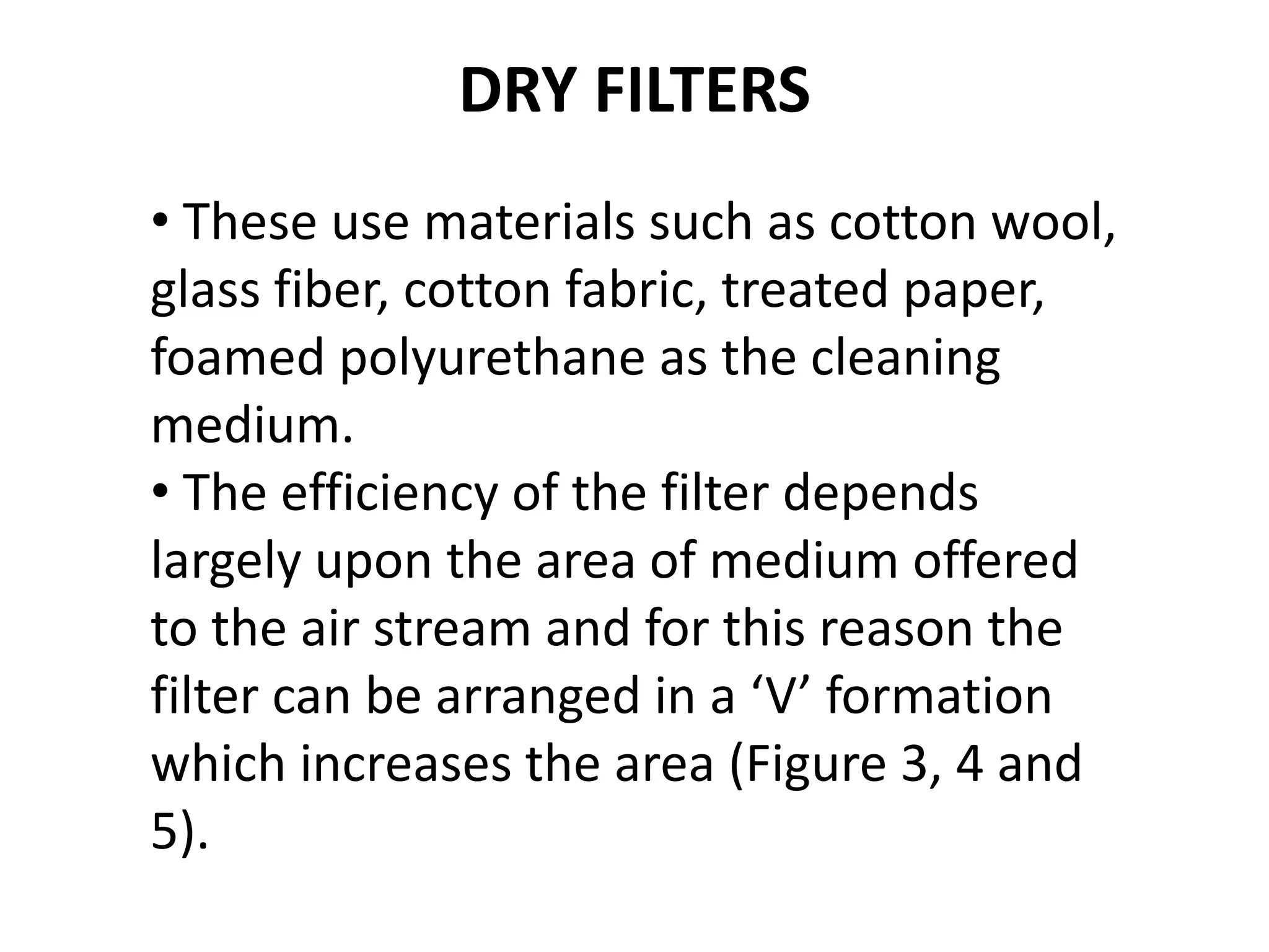 DRY FILTERS
• These use materials such as cotton wool,
glass fiber, cotton fabric, treated paper,
foamed polyurethane as the cleaning
medium.
• The efficiency of the filter depends
largely upon the area of medium offered
to the air stream and for this reason the
filter can be arranged in a ‘V’ formation
which increases the area (Figure 3, 4 and
5).
 