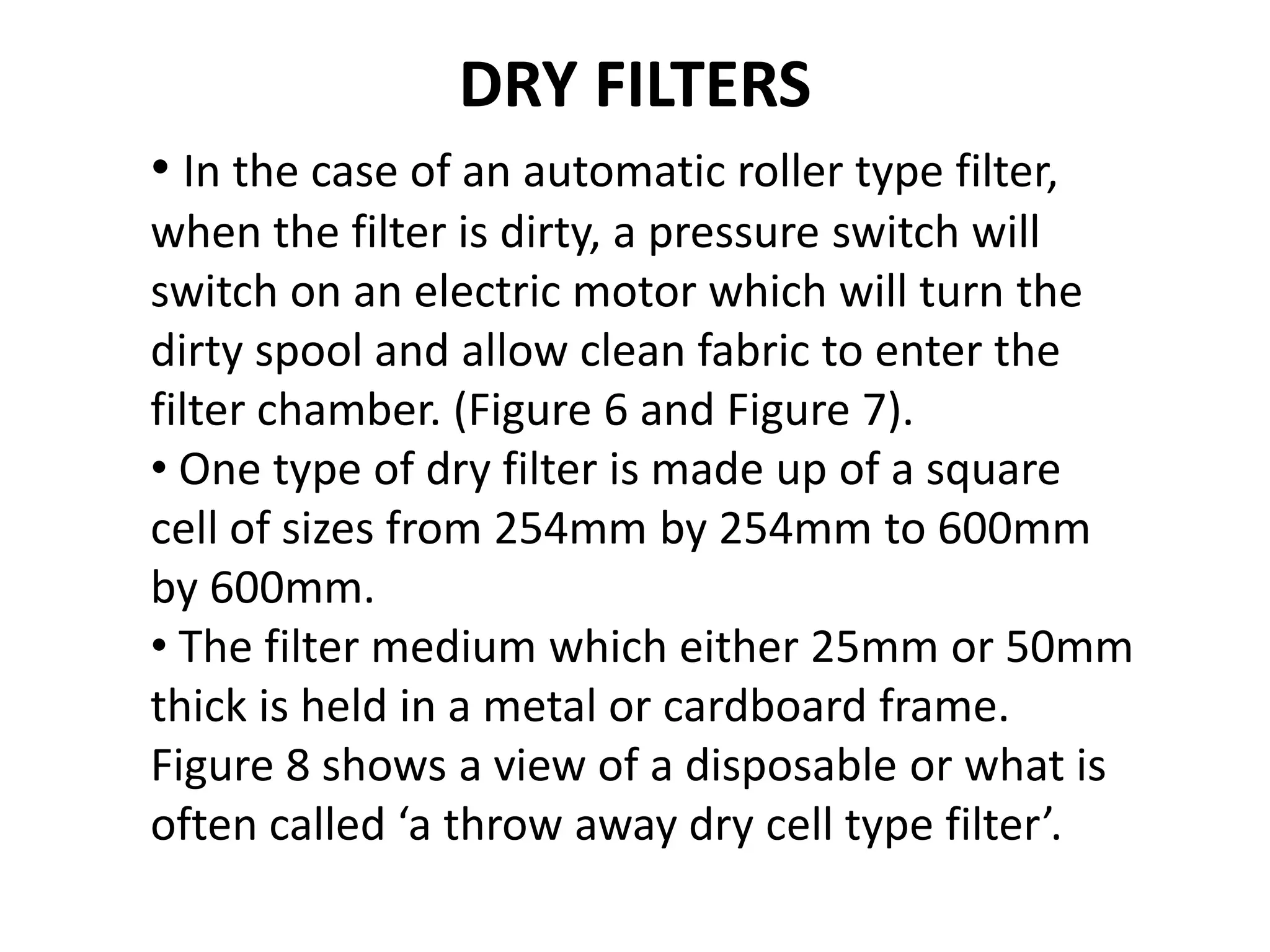 DRY FILTERS
• In the case of an automatic roller type filter,
when the filter is dirty, a pressure switch will
switch on an electric motor which will turn the
dirty spool and allow clean fabric to enter the
filter chamber. (Figure 6 and Figure 7).
• One type of dry filter is made up of a square
cell of sizes from 254mm by 254mm to 600mm
by 600mm.
• The filter medium which either 25mm or 50mm
thick is held in a metal or cardboard frame.
Figure 8 shows a view of a disposable or what is
often called ‘a throw away dry cell type filter’.
 
