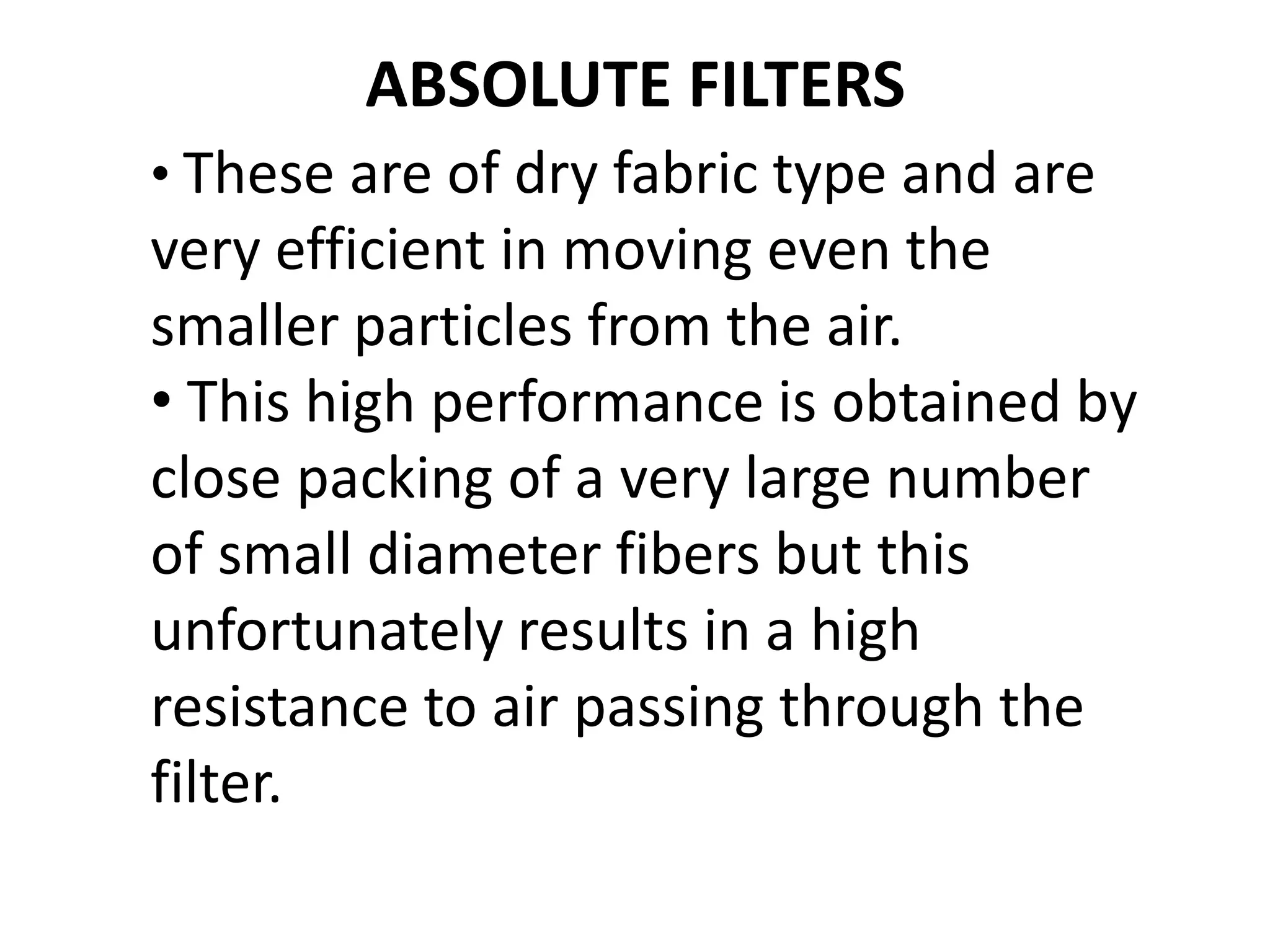 ABSOLUTE FILTERS
• These are of dry fabric type and are
very efficient in moving even the
smaller particles from the air.
• This high performance is obtained by
close packing of a very large number
of small diameter fibers but this
unfortunately results in a high
resistance to air passing through the
filter.
 