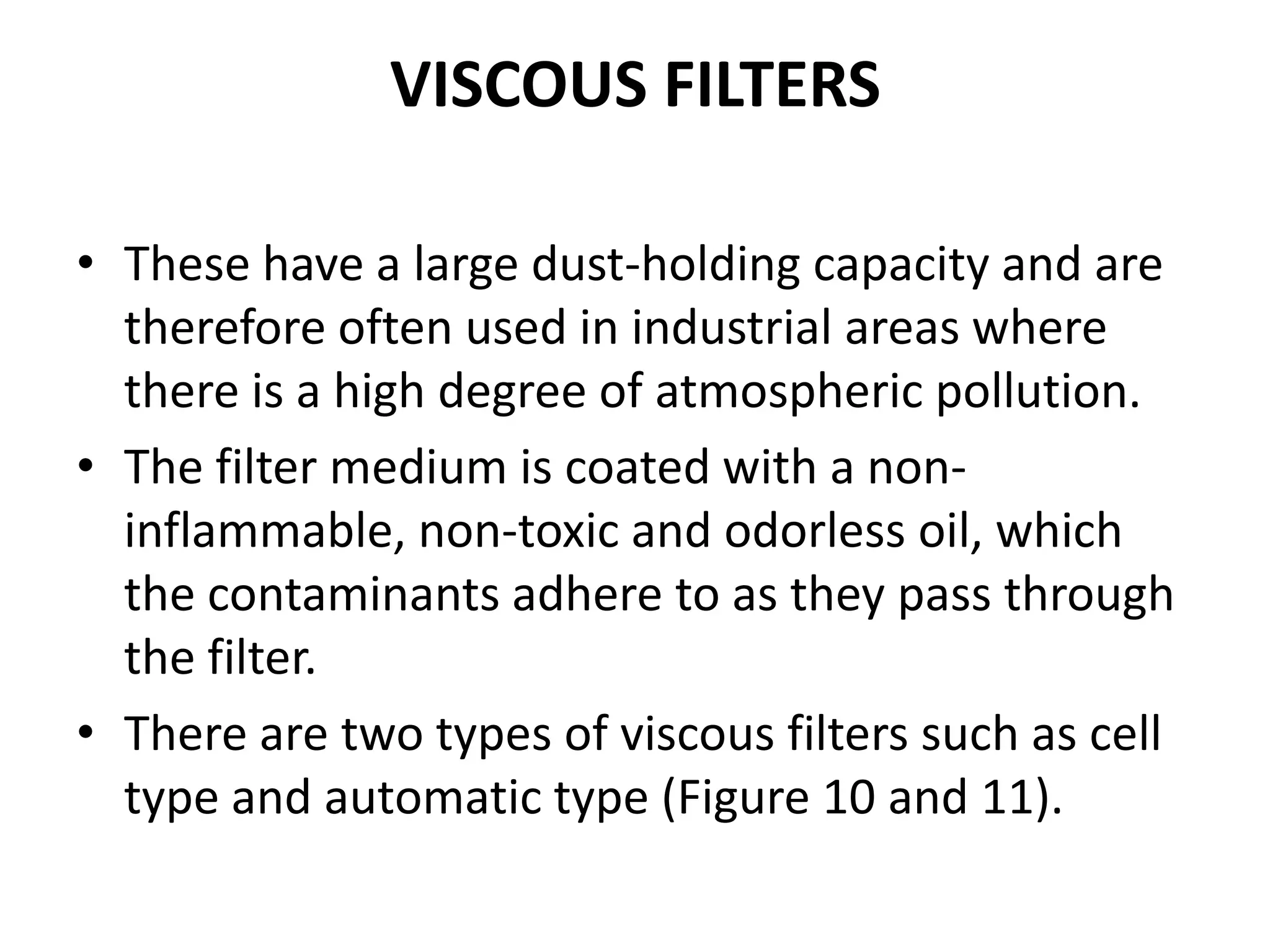 VISCOUS FILTERS
• These have a large dust-holding capacity and are
therefore often used in industrial areas where
there is a high degree of atmospheric pollution.
• The filter medium is coated with a non-
inflammable, non-toxic and odorless oil, which
the contaminants adhere to as they pass through
the filter.
• There are two types of viscous filters such as cell
type and automatic type (Figure 10 and 11).
 