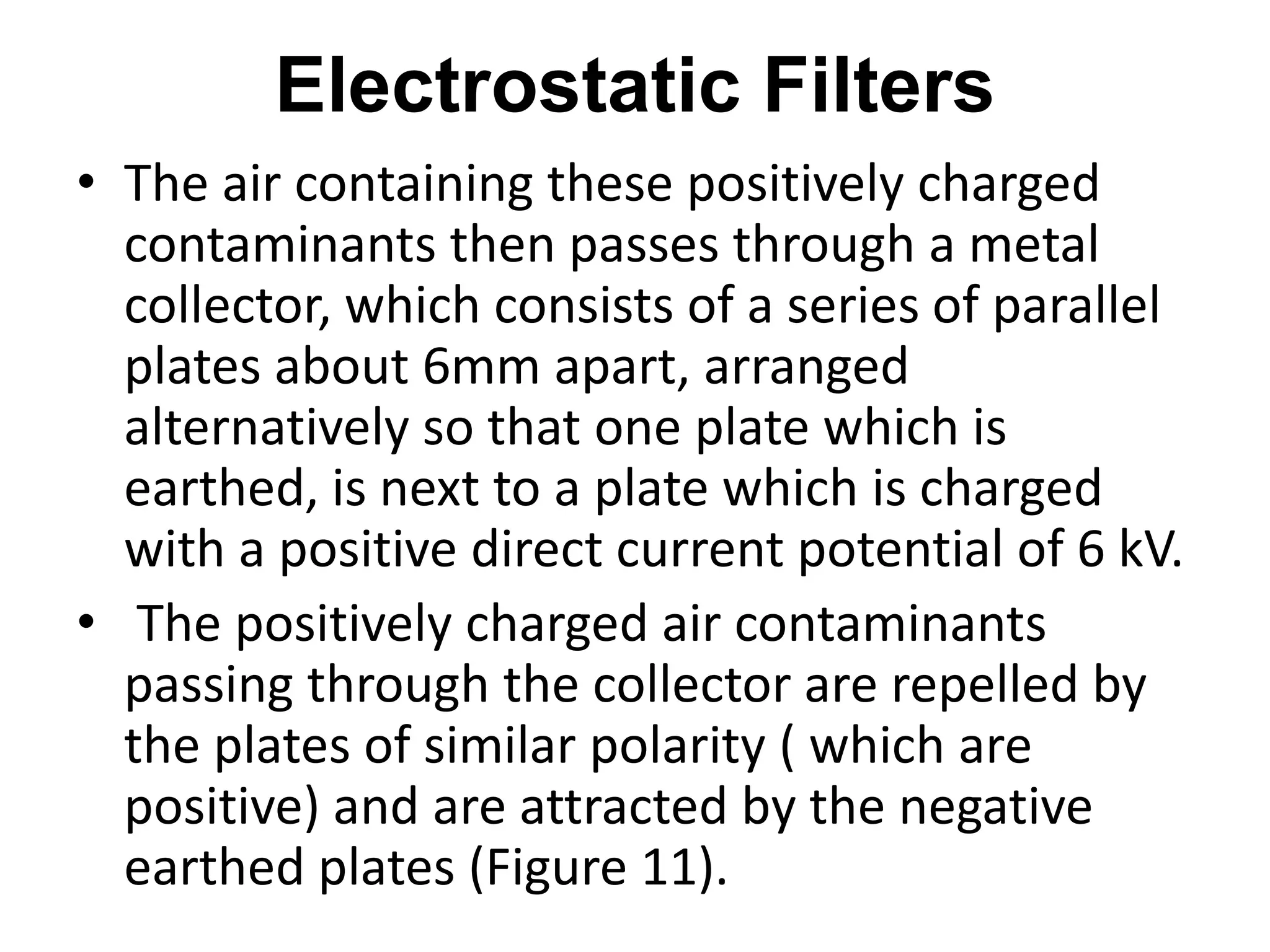 Electrostatic Filters
• The air containing these positively charged
contaminants then passes through a metal
collector, which consists of a series of parallel
plates about 6mm apart, arranged
alternatively so that one plate which is
earthed, is next to a plate which is charged
with a positive direct current potential of 6 kV.
• The positively charged air contaminants
passing through the collector are repelled by
the plates of similar polarity ( which are
positive) and are attracted by the negative
earthed plates (Figure 11).
 